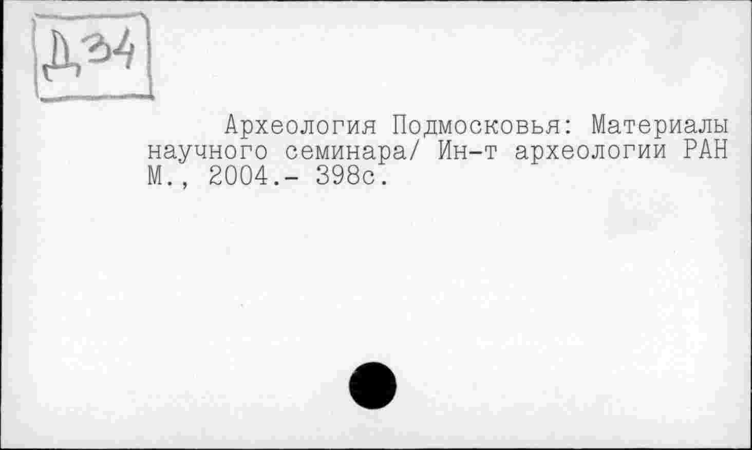 ﻿Археология Подмосковья: Материалы научного семинара/ Ин-т археологии РАН М., 2004.- 398с.